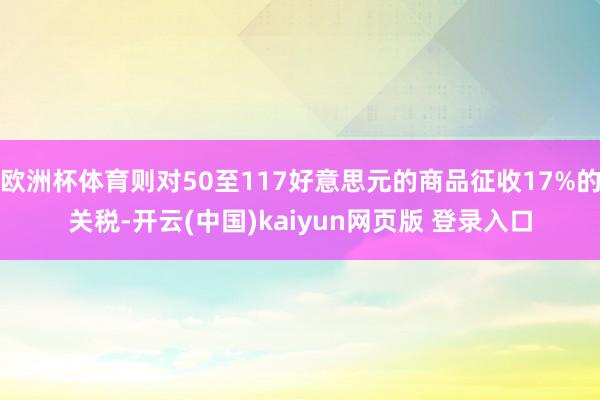 欧洲杯体育则对50至117好意思元的商品征收17%的关税-开云(中国)kaiyun网页版 登录入口