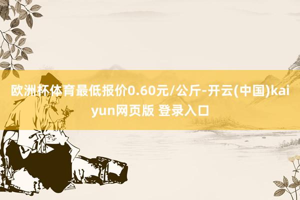 欧洲杯体育最低报价0.60元/公斤-开云(中国)kaiyun网页版 登录入口