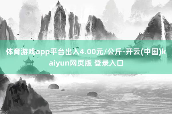 体育游戏app平台出入4.00元/公斤-开云(中国)kaiyun网页版 登录入口