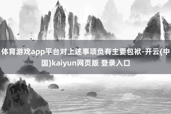 体育游戏app平台对上述事项负有主要包袱-开云(中国)kaiyun网页版 登录入口