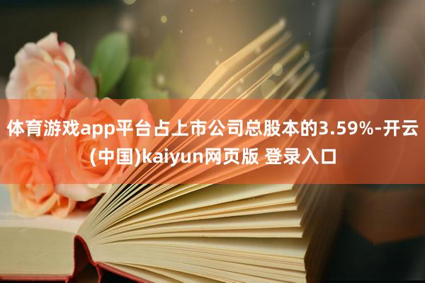 体育游戏app平台占上市公司总股本的3.59%-开云(中国)kaiyun网页版 登录入口