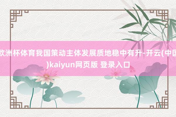 欧洲杯体育我国策动主体发展质地稳中有升-开云(中国)kaiyun网页版 登录入口