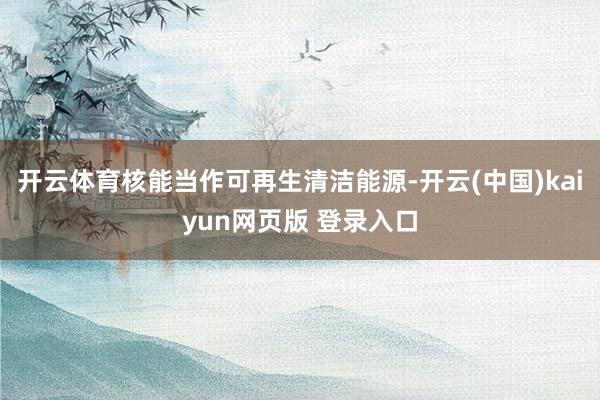 开云体育核能当作可再生清洁能源-开云(中国)kaiyun网页版 登录入口