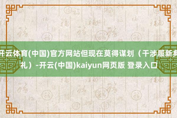 开云体育(中国)官方网站但现在莫得谋划（干涉履新典礼）-开云(中国)kaiyun网页版 登录入口