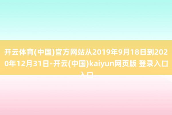 开云体育(中国)官方网站从2019年9月18日到2020年12月31日-开云(中国)kaiyun网页版 登录入口