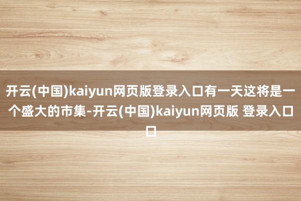 开云(中国)kaiyun网页版登录入口有一天这将是一个盛大的市集-开云(中国)kaiyun网页版 登录入口