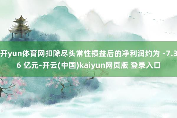 开yun体育网扣除尽头常性损益后的净利润约为 -7.36 亿元-开云(中国)kaiyun网页版 登录入口