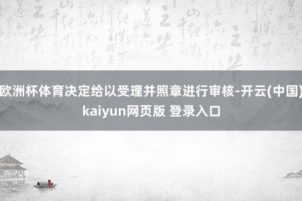 欧洲杯体育决定给以受理并照章进行审核-开云(中国)kaiyun网页版 登录入口