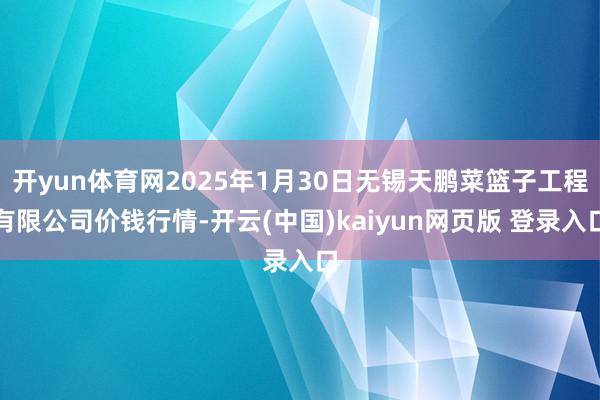 开yun体育网2025年1月30日无锡天鹏菜篮子工程有限公司价钱行情-开云(中国)kaiyun网页版 登录入口