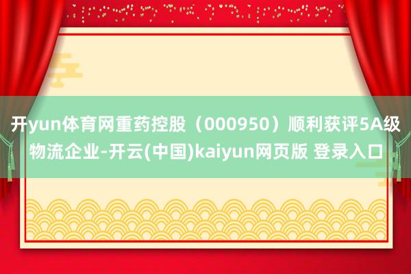 开yun体育网重药控股（000950）顺利获评5A级物流企业-开云(中国)kaiyun网页版 登录入口