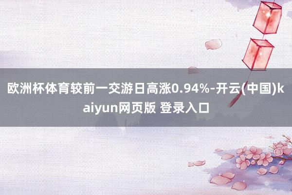 欧洲杯体育较前一交游日高涨0.94%-开云(中国)kaiyun网页版 登录入口