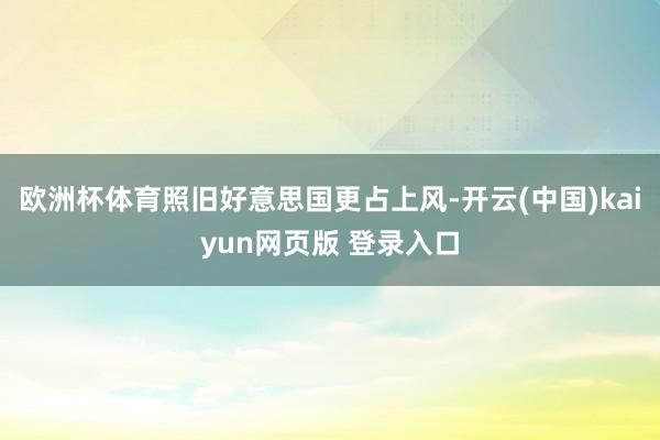 欧洲杯体育照旧好意思国更占上风-开云(中国)kaiyun网页版 登录入口