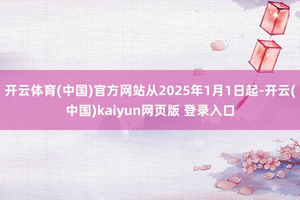 开云体育(中国)官方网站从2025年1月1日起-开云(中国)kaiyun网页版 登录入口