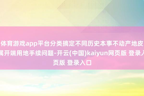 体育游戏app平台分类搞定不同历史本事不动产地皮权属开端用地手续问题-开云(中国)kaiyun网页版 登录入口