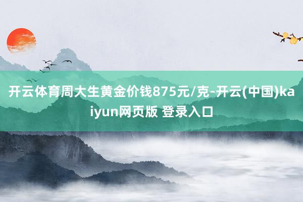 开云体育周大生黄金价钱875元/克-开云(中国)kaiyun网页版 登录入口