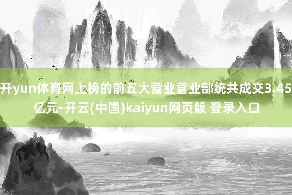 开yun体育网上榜的前五大营业营业部统共成交3.45亿元-开云(中国)kaiyun网页版 登录入口