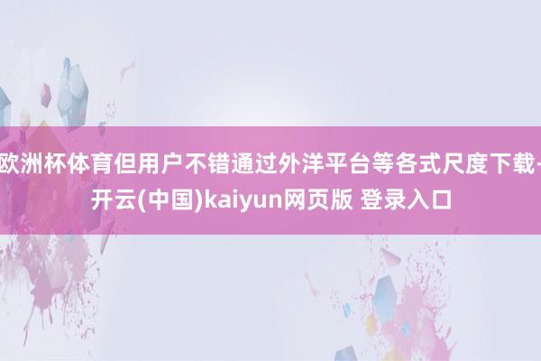 欧洲杯体育但用户不错通过外洋平台等各式尺度下载-开云(中国)kaiyun网页版 登录入口