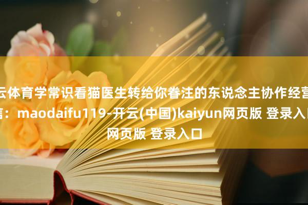 开云体育学常识看猫医生转给你眷注的东说念主协作经营微信：maodaifu119-开云(中国)kaiyun网页版 登录入口