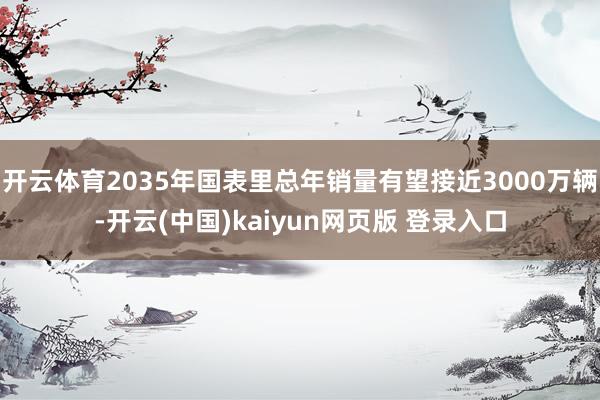 开云体育2035年国表里总年销量有望接近3000万辆-开云(中国)kaiyun网页版 登录入口