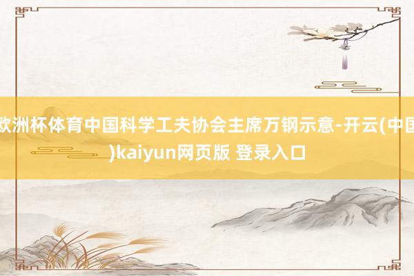 欧洲杯体育中国科学工夫协会主席万钢示意-开云(中国)kaiyun网页版 登录入口