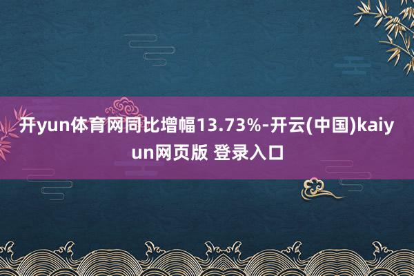开yun体育网同比增幅13.73%-开云(中国)kaiyun网页版 登录入口
