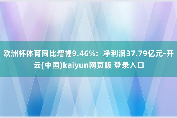 欧洲杯体育同比增幅9.46%:净利润37.79亿元-开云(中国)kaiyun网页版 登录入口