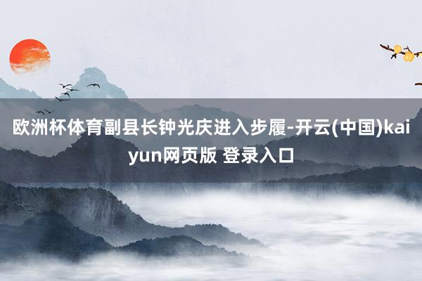 欧洲杯体育副县长钟光庆进入步履-开云(中国)kaiyun网页版 登录入口