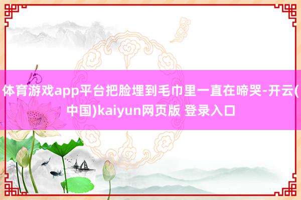 体育游戏app平台把脸埋到毛巾里一直在啼哭-开云(中国)kaiyun网页版 登录入口