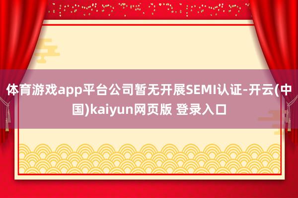 体育游戏app平台公司暂无开展SEMI认证-开云(中国)kaiyun网页版 登录入口