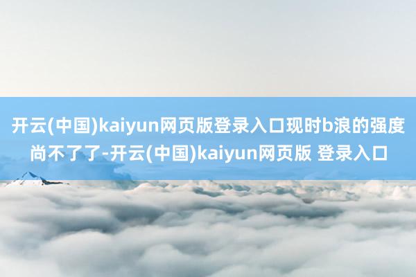 开云(中国)kaiyun网页版登录入口现时b浪的强度尚不了了-开云(中国)kaiyun网页版 登录入口