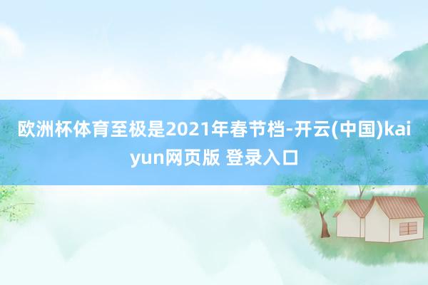 欧洲杯体育至极是2021年春节档-开云(中国)kaiyun网页版 登录入口