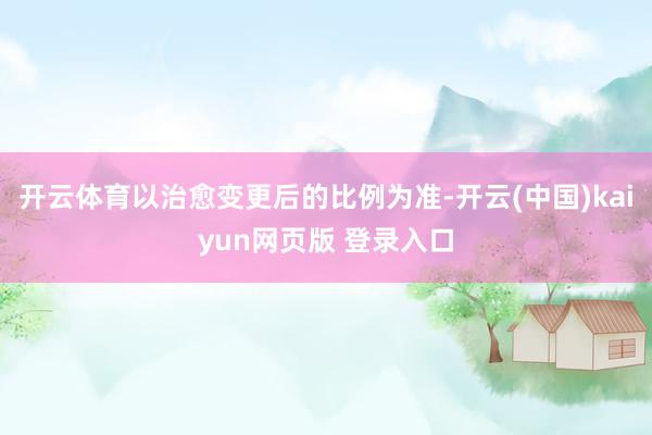 开云体育以治愈变更后的比例为准-开云(中国)kaiyun网页版 登录入口