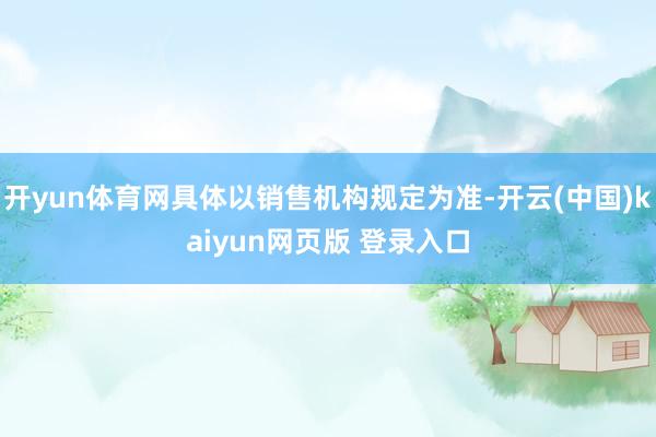 开yun体育网具体以销售机构规定为准-开云(中国)kaiyun网页版 登录入口