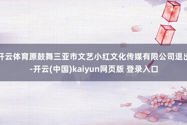开云体育原鼓舞三亚市文艺小红文化传媒有限公司退出-开云(中国)kaiyun网页版 登录入口