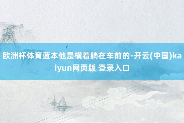 欧洲杯体育蓝本他是横着躺在车前的-开云(中国)kaiyun网页版 登录入口