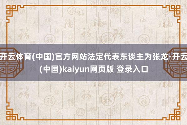 开云体育(中国)官方网站法定代表东谈主为张龙-开云(中国)kaiyun网页版 登录入口