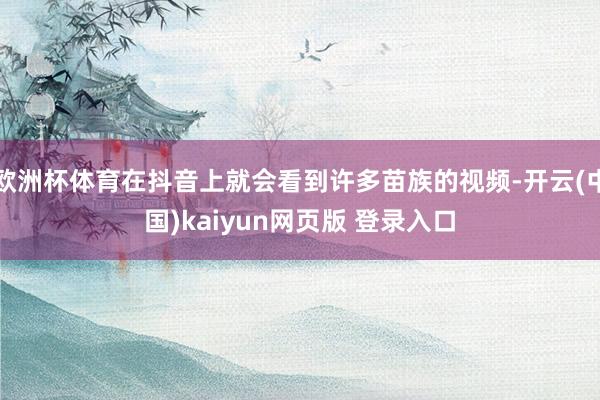 欧洲杯体育在抖音上就会看到许多苗族的视频-开云(中国)kaiyun网页版 登录入口