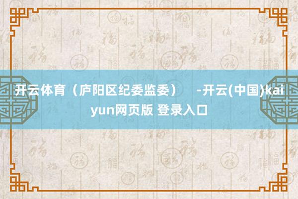 开云体育（庐阳区纪委监委）    -开云(中国)kaiyun网页版 登录入口
