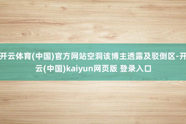 开云体育(中国)官方网站空洞该博主透露及驳倒区-开云(中国)kaiyun网页版 登录入口