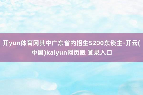 开yun体育网其中广东省内招生5200东谈主-开云(中国)kaiyun网页版 登录入口