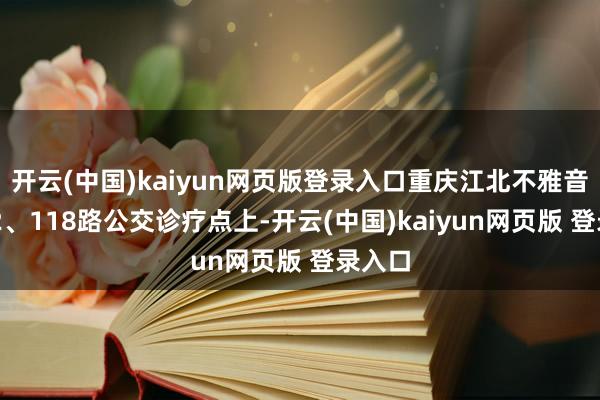 开云(中国)kaiyun网页版登录入口重庆江北不雅音桥412、118路公交诊疗点上-开云(中国)kaiyun网页版 登录入口