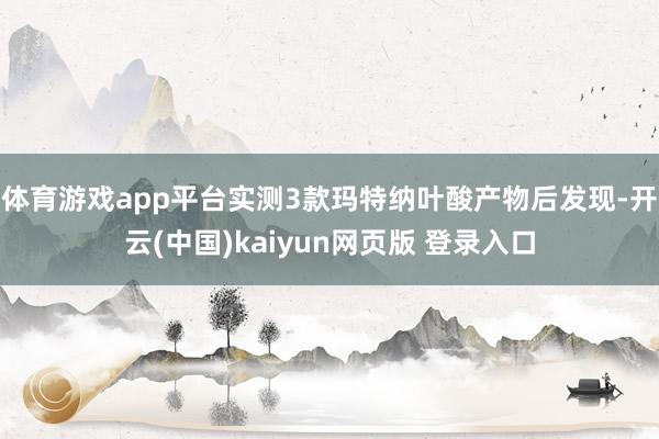 体育游戏app平台实测3款玛特纳叶酸产物后发现-开云(中国)kaiyun网页版 登录入口