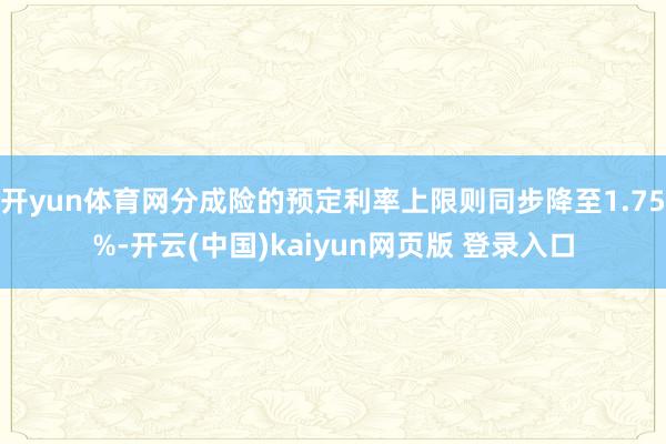 开yun体育网分成险的预定利率上限则同步降至1.75%-开云(中国)kaiyun网页版 登录入口
