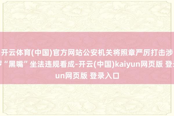 开云体育(中国)官方网站公安机关将照章严厉打击涉企网罗“黑嘴”坐法违规看成-开云(中国)kaiyun网页版 登录入口