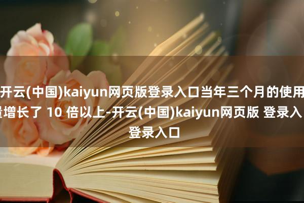 开云(中国)kaiyun网页版登录入口当年三个月的使用量增长了 10 倍以上-开云(中国)kaiyun网页版 登录入口