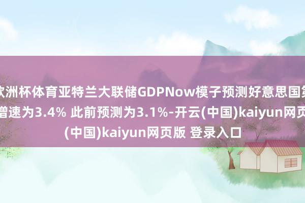 欧洲杯体育亚特兰大联储GDPNow模子预测好意思国第三季度GDP增速为3.4% 此前预测为3.1%-开云(中国)kaiyun网页版 登录入口