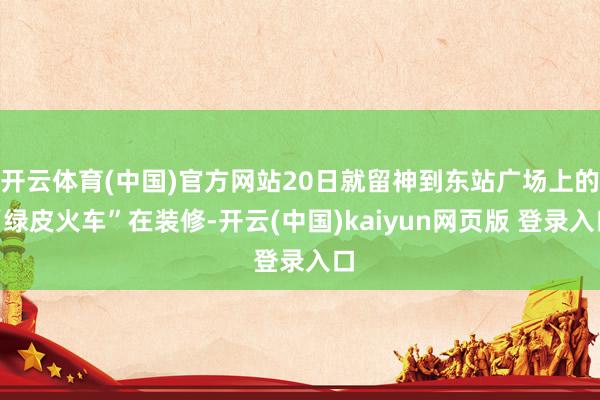 开云体育(中国)官方网站20日就留神到东站广场上的“绿皮火车”在装修-开云(中国)kaiyun网页版 登录入口