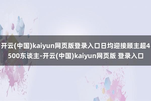 开云(中国)kaiyun网页版登录入口日均迎接顾主超4500东谈主-开云(中国)kaiyun网页版 登录入口