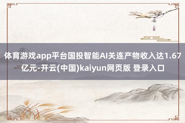 体育游戏app平台国投智能AI关连产物收入达1.67亿元-开云(中国)kaiyun网页版 登录入口