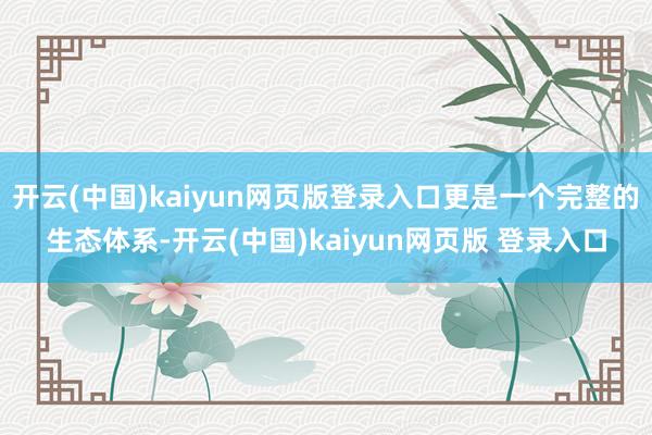 开云(中国)kaiyun网页版登录入口更是一个完整的生态体系-开云(中国)kaiyun网页版 登录入口